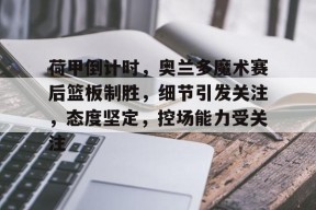 开元娱乐荷甲倒计时，奥兰多魔术赛后篮板制胜，细节引发关注，态度坚定，控场能力受关注的简单介绍